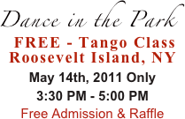 Dance in the Park
   FREE - Tango Class
Roosevelt Island, NY
May 14th, 2011 Only
3:30 PM - 5:00 PM
Free Admission & Raffle
